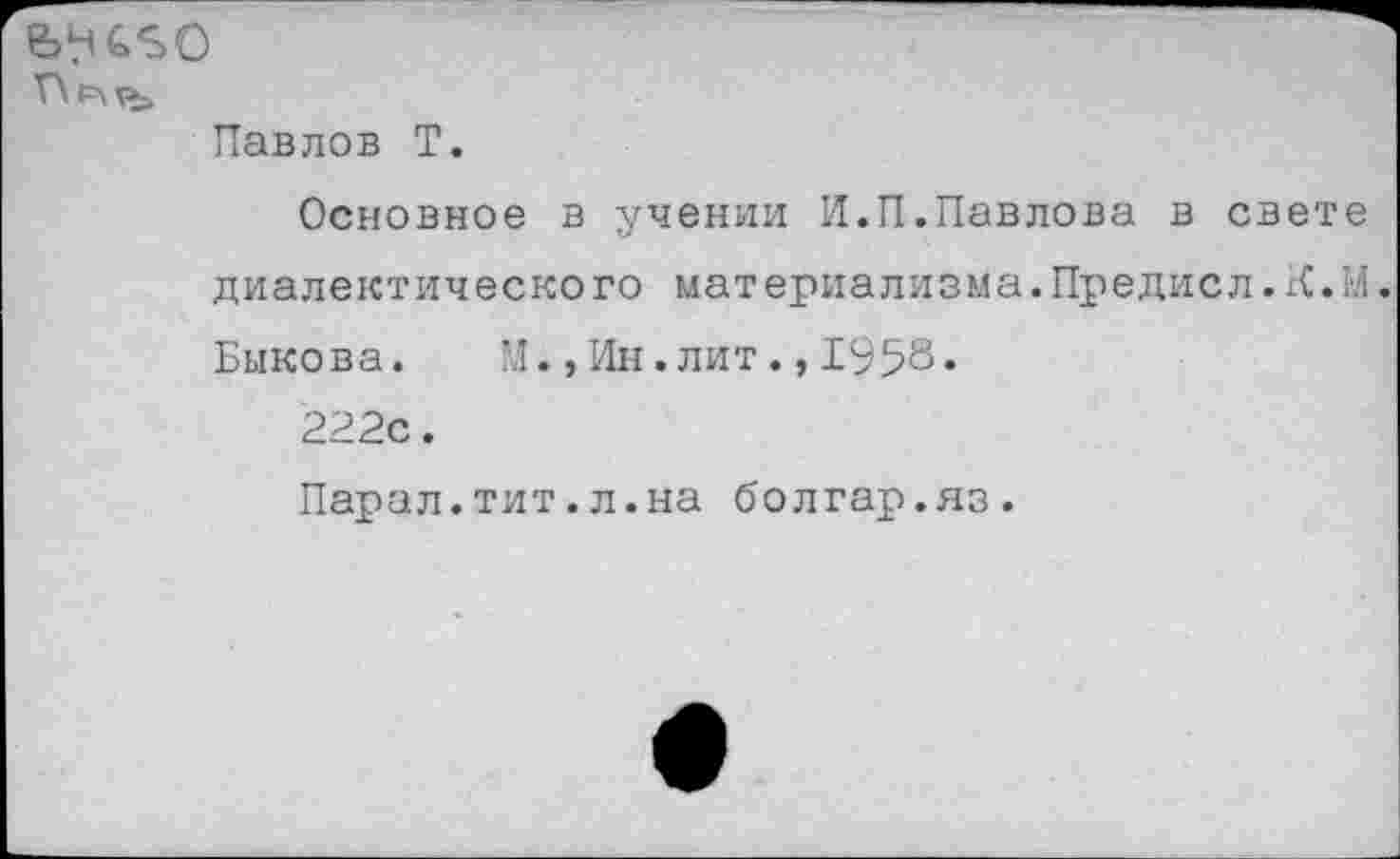 ﻿Павлов Т.
Основное в учении И.П.Павлова в свете диалектического материализма.Предисл.К.М.
Быкова. М.,Ин.лит.,1958.
222с.
Парал.тит.л.на болгар.яз.